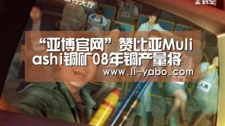 “亚博官网”赞比亚Muliashi铜矿08年铜产量将达8万吨(图1) 亚博官网